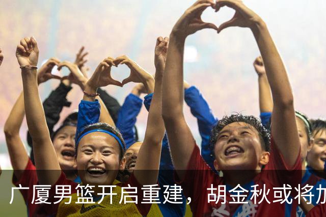广厦男篮开启重建，胡金秋或将加盟广东强化内线阵容？