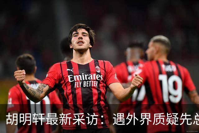 胡明轩最新采访：遇外界质疑先总结自身，膝盖劳损两年没休息时间