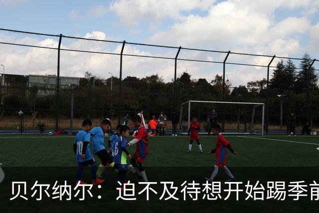 贝尔纳尔：迫不及待想开始踢季前赛 西班牙若表现出色有机会夺冠